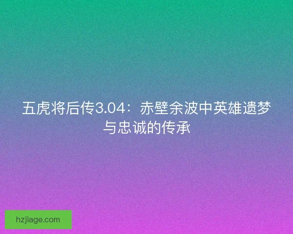 五虎将后传3.04：赤壁余波中英雄遗梦与忠诚的传承