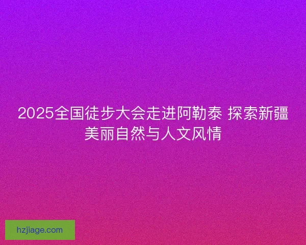 2025全国徒步大会走进阿勒泰 探索新疆美丽自然与人文风情