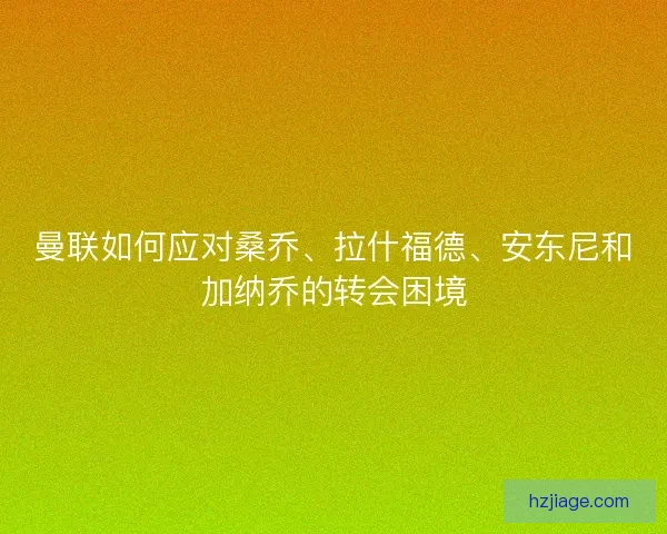 曼联如何应对桑乔、拉什福德、安东尼和加纳乔的转会困境