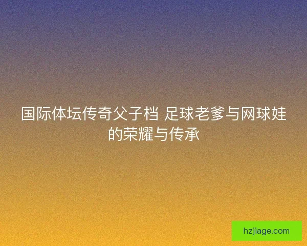 国际体坛传奇父子档 足球老爹与网球娃的荣耀与传承