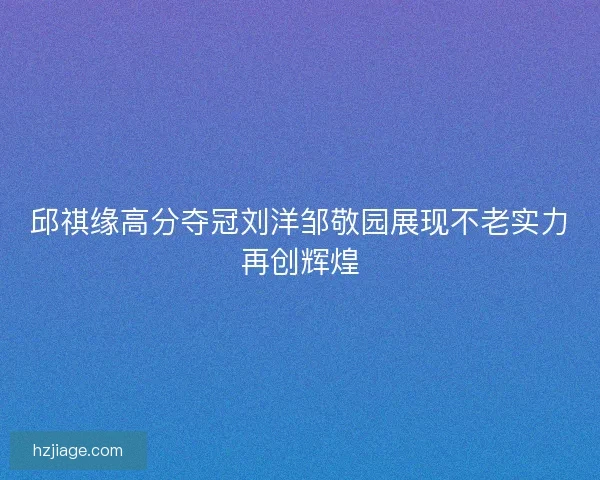 邱祺缘高分夺冠刘洋邹敬园展现不老实力再创辉煌