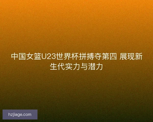 中国女篮U23世界杯拼搏夺第四 展现新生代实力与潜力