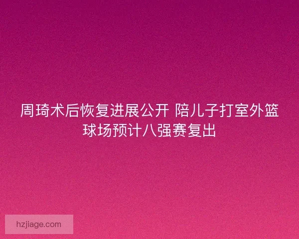 周琦术后恢复进展公开 陪儿子打室外篮球场预计八强赛复出