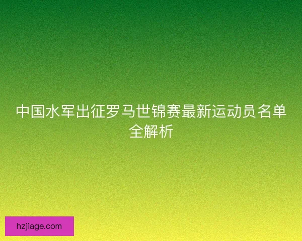 中国水军出征罗马世锦赛最新运动员名单全解析 中国水军出征罗马世锦赛最新运动员名单全解析