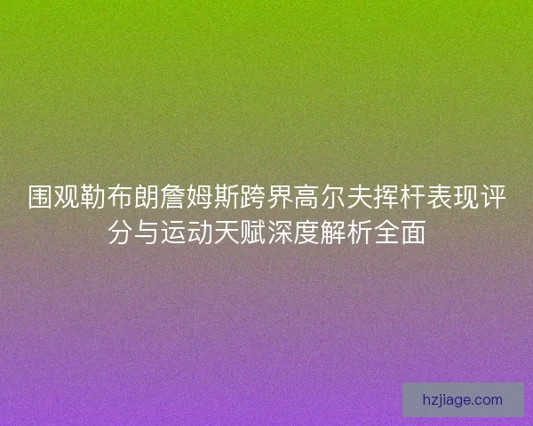 围观勒布朗詹姆斯跨界高尔夫挥杆表现评分与运动天赋深度解析全面