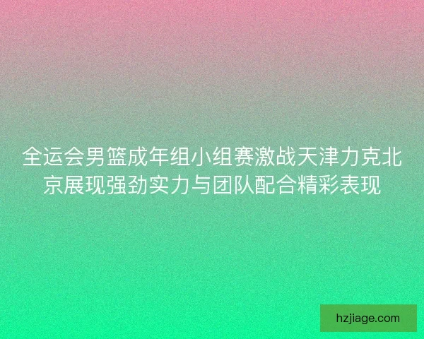 全运会男篮成年组小组赛激战天津力克北京展现强劲实力与团队配合精彩表现 全运会男篮成年组小组赛激战天津力克北京展现强劲实力与团队配合精彩表现