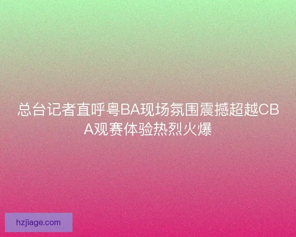 总台记者直呼粤BA现场氛围震撼超越CBA观赛体验热烈火爆