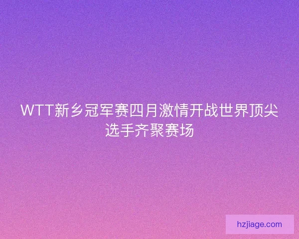 WTT新乡冠军赛四月激情开战世界顶尖选手齐聚赛场